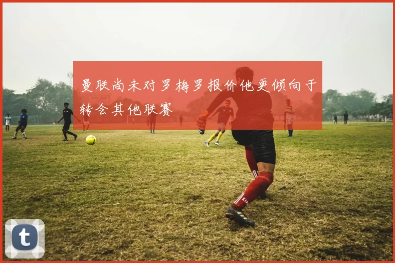 曼联尚未对罗梅罗报价他更倾向于转会其他联赛