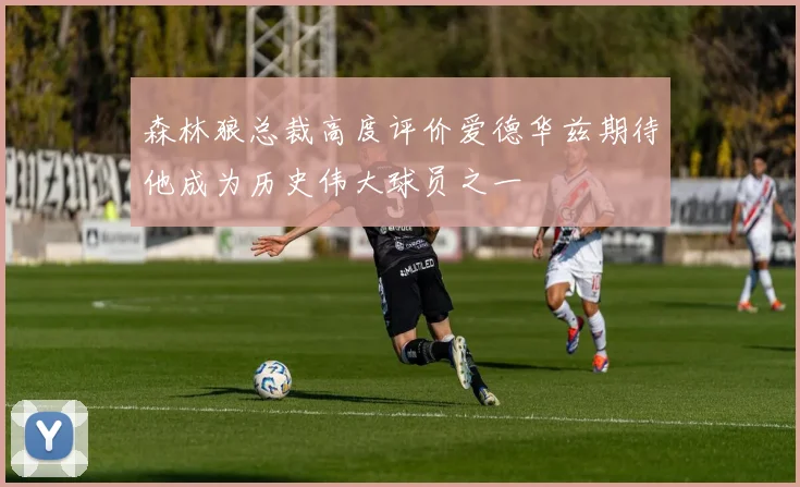 森林狼总裁高度评价爱德华兹期待他成为历史伟大球员之一