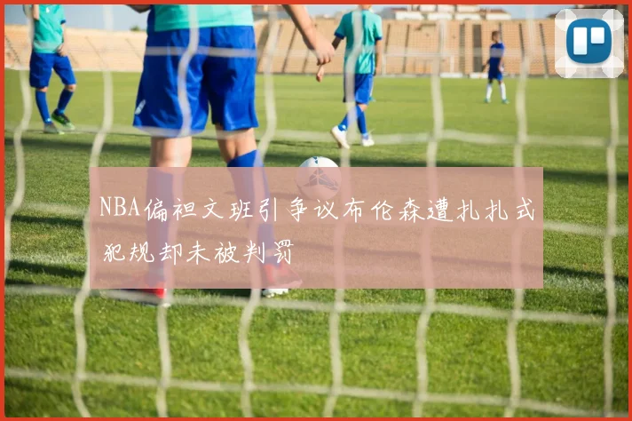 NBA偏袒文班引争议布伦森遭扎扎式犯规却未被判罚