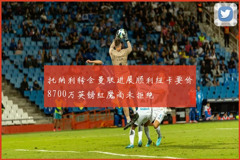 托纳利转会曼联进展顺利纽卡要价8700万英镑红魔尚未拒绝