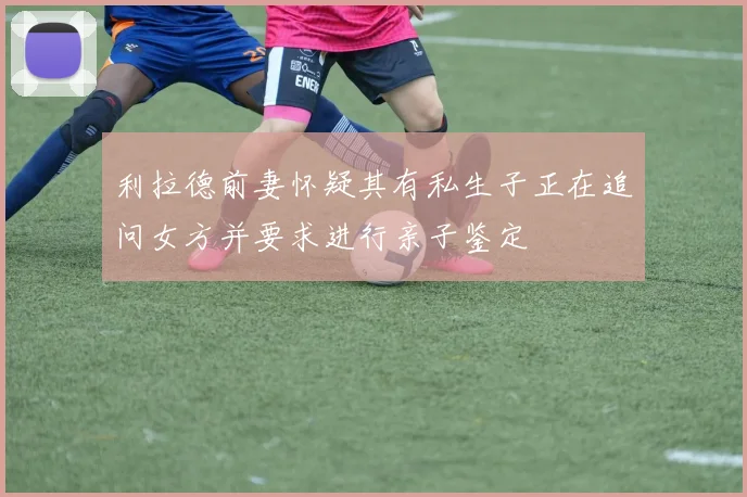 利拉德前妻怀疑其有私生子正在追问女方并要求进行亲子鉴定