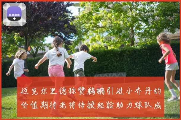 迈克尔里德称赞鹈鹕引进小乔丹的价值期待老将传授经验助力球队成长