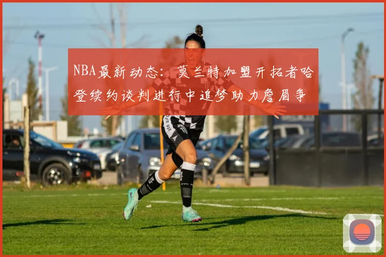 NBA最新动态：莫兰特加盟开拓者哈登续约谈判进行中追梦助力詹眉争冠
