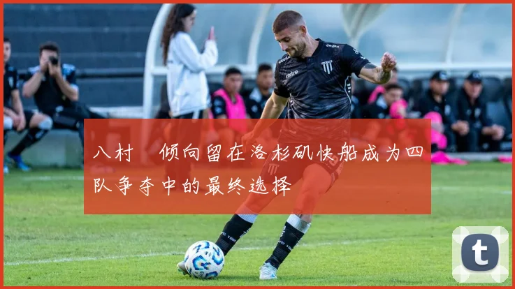 八村塁倾向留在洛杉矶快船成为四队争夺中的最终选择
