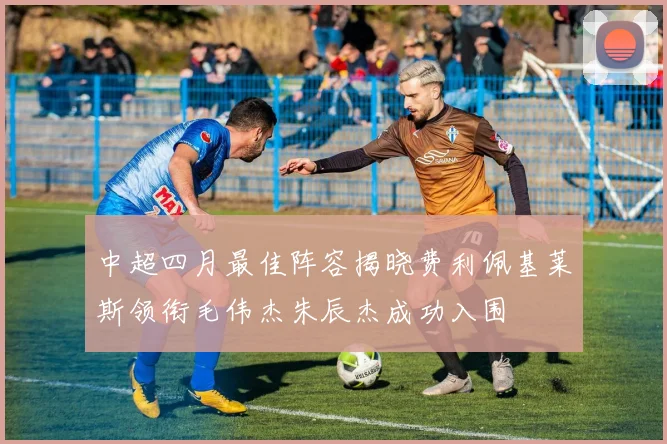 中超四月最佳阵容揭晓费利佩基莱斯领衔毛伟杰朱辰杰成功入围