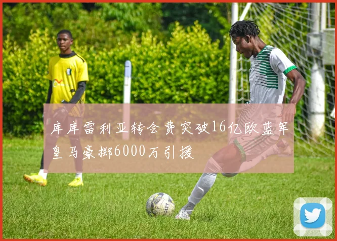 库库雷利亚转会费突破16亿欧蓝军皇马豪掷6000万引援