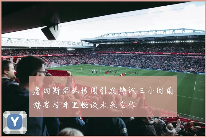 詹姆斯离队传闻引发热议三小时前播客与库里畅谈未来合作
