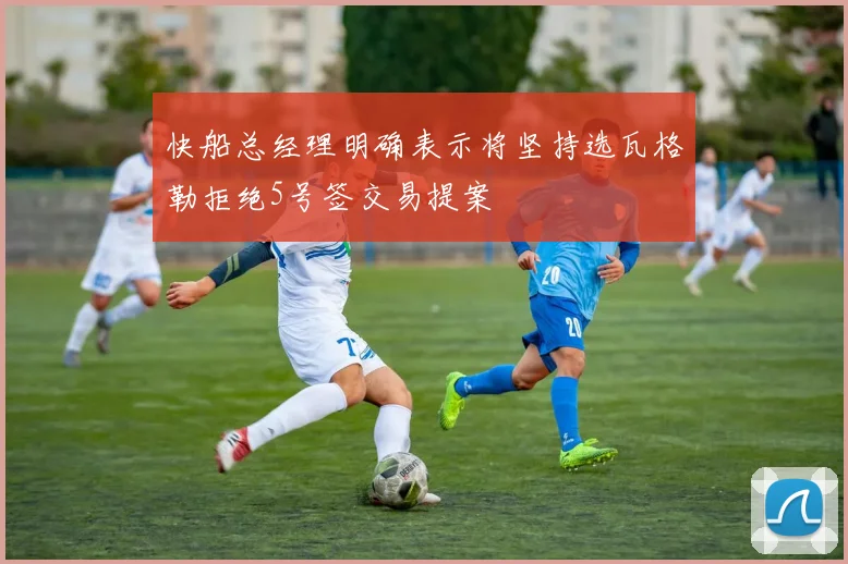 快船总经理明确表示将坚持选瓦格勒拒绝5号签交易提案